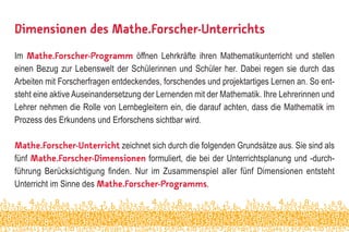 Dimensionen des Mathe.Forscher-Unterrichts
Im Mathe.Forscher-Programm öffnen Lehrkräfte ihren Mathematikunterricht und stellen
einen Bezug zur Lebenswelt der Schülerinnen und Schüler her. Dabei regen sie durch das
Arbeiten mit Forscherfragen entdeckendes, forschendes und projektartiges Lernen an. So ent-
steht eine aktive Auseinandersetzung der Lernenden mit der Mathematik. Ihre Lehrerinnen und
Lehrer nehmen die Rolle von Lernbegleitern ein, die darauf achten, dass die Mathematik im
Prozess des Erkundens und Erforschens sichtbar wird.
Mathe.Forscher-Unterricht zeichnet sich durch die folgenden Grundsätze aus. Sie sind als
fünf Mathe.Forscher-Dimensionen formuliert, die bei der Unterrichtsplanung und -durch-
führung Berücksichtigung finden. Nur im Zusammenspiel aller fünf Dimensionen entsteht
Unterricht im Sinne des Mathe.Forscher-Programms.
 