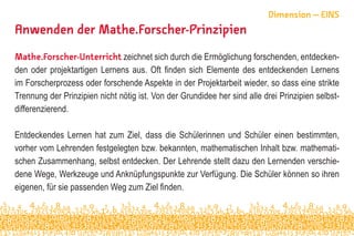 Anwenden der Mathe.Forscher-Prinzipien
Mathe.Forscher-Unterricht zeichnet sich durch die Ermöglichung forschenden, entdecken-
den oder projektartigen Lernens aus. Oft finden sich Elemente des entdeckenden Lernens
im Forscherprozess oder forschende Aspekte in der Projektarbeit wieder, so dass eine strikte
Trennung der Prinzipien nicht nötig ist. Von der Grundidee her sind alle drei Prinzipien selbst-
differenzierend.
Entdeckendes Lernen hat zum Ziel, dass die Schülerinnen und Schüler einen bestimmten,
vorher vom Lehrenden festgelegten bzw. bekannten, mathematischen Inhalt bzw. mathemati-
schen Zusammenhang, selbst entdecken. Der Lehrende stellt dazu den Lernenden verschie-
dene Wege, Werkzeuge und Anknüpfungspunkte zur Verfügung. Die Schüler können so ihren
eigenen, für sie passenden Weg zum Ziel finden.
Dimension – EINS
 