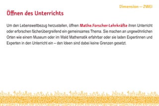 Öffnen des Unterrichts
Um den Lebensweltbezug herzustellen, öffnen Mathe.Forscher-Lehrkräfte ihren Unterricht
oder erforschen fächerübergreifend ein gemeinsames Thema. Sie machen an ungewöhnlichen
Orten wie einem Museum oder im Wald Mathematik erfahrbar oder sie laden Expertinnen und
Experten in den Unterricht ein – den Ideen sind dabei keine Grenzen gesetzt.
Dimension – ZWEI
 