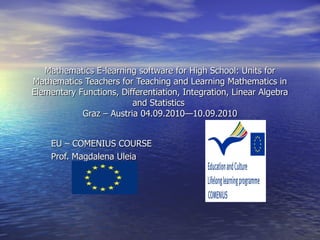 Mathematics E-learning software for High School: Units for Mathematics Teachers for Teaching and Learning Mathematics in Elementary Functions, Differentiation, Integration, Linear Algebra and Statistics  Graz – Austria 04.09.2010—10.09.2010 EU – COMENIUS COURSE Prof. Magdalena Uleia  