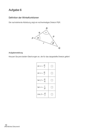 10
Aufgabe 6
Deﬁnition der Winkelfunktionen
Die nachstehende Abbildung zeigt ein rechtwinkeliges Dreieck PQR.
Aufgabenstellung:
Kreuzen Sie jene beiden Gleichungen an, die für das dargestellte Dreieck gelten!
sin α =
sin α =
tan β =
tan α =
cos β =
R
p
Q
r
P
q
α
β
öffentliches Dokument
 