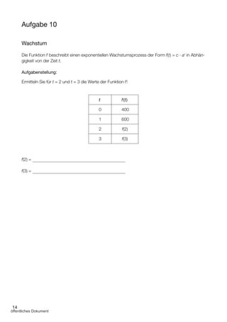 14
Aufgabe 10
Wachstum
Die Funktion f beschreibt einen exponentiellen Wachstumsprozess der Form f(t) = c · at
in Abhän­
gigkeit von der Zeit t.
Aufgabenstellung:
Ermitteln Sie für t = 2 und t = 3 die Werte der Funktion f!
t f(t)
0 400
1 600
2 f(2)
3 f(3)
f(2) =
f(3) =
öffentliches Dokument
 