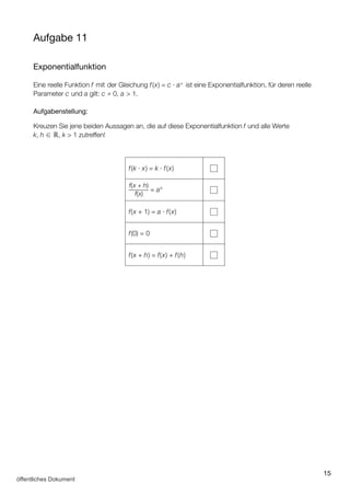 15
Aufgabe 11
Exponentialfunktion
Eine reelle Funktion f mit der Gleichung f(x) = c ∙ ax
ist eine Exponentialfunktion, für deren reelle
Parameter c und a gilt: c ≠ 0, a  1.
Aufgabenstellung:
Kreuzen Sie jene beiden Aussagen an, die auf diese Exponentialfunktion f und alle Werte
k, h ∈ ℝ, k  1 zutreffen!
f(k ∙ x) = k ∙ f(x)
f(x + h)
f(x)
= ah
f(x + 1) = a ∙ f(x)
f(0) = 0
f(x + h) = f(x) + f(h)
öffentliches Dokument
 