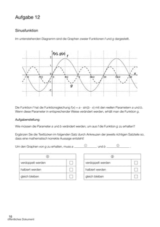 16
Aufgabe 12
Sinusfunktion
Im untenstehenden Diagramm sind die Graphen zweier Funktionen f und g dargestellt.
Die Funktion f hat die Funktionsgleichung f(x) = a ∙ sin(b ∙ x) mit den reellen Parametern a und b.
Wenn diese Parameter in entsprechender Weise verändert werden, erhält man die Funktion g.
Aufgabenstellung:
Wie müssen die Parameter a und b verändert werden, um aus f die Funktion g zu erhalten?
Ergänzen Sie die Textlücken im folgenden Satz durch Ankreuzen der jeweils richtigen Satzteile so,
dass eine mathematisch korrekte Aussage entsteht!
Um den Graphen von g zu erhalten, muss a 1
und b 2
.
1
verdoppelt werden
halbiert werden
gleich bleiben
2
verdoppelt werden
halbiert werden
gleich bleiben
öffentliches Dokument
 