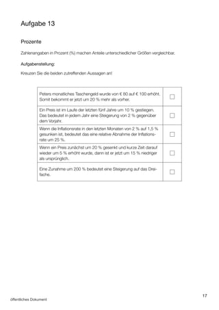 17
Aufgabe 13
Prozente
Zahlenangaben in Prozent (%) machen Anteile unterschiedlicher Größen vergleichbar.
Aufgabenstellung:
Kreuzen Sie die beiden zutreffenden Aussagen an!
Peters monatliches Taschengeld wurde von € 80 auf € 100 erhöht.
Somit bekommt er jetzt um 20 % mehr als vorher.
Ein Preis ist im Laufe der letzten fünf Jahre um 10 % gestiegen.
Das bedeutet in jedem Jahr eine Steigerung von 2 % gegenüber
dem Vorjahr.
Wenn die Inflationsrate in den letzten Monaten von 2 % auf 1,5 %
gesunken ist, bedeutet das eine relative Abnahme der Inflations­
rate um 25 %.
Wenn ein Preis zunächst um 20 % gesenkt und kurze Zeit darauf
wieder um 5 % erhöht wurde, dann ist er jetzt um 15 % niedriger
als ursprünglich.
Eine Zunahme um 200 % bedeutet eine Steigerung auf das Drei­
fache.
öffentliches Dokument
 