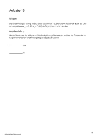 19
Aufgabe 15
Nikotin
Die Nikotinmenge x (in mg) im Blut eines bestimmten Rauchers kann modellhaft durch die Diffe­
renzengleichung xn+1
= 0,98 ∙ xn
+ 0,03 (n in Tagen) beschrieben werden.
Aufgabenstellung:
Geben Sie an, wie viel Milligramm Nikotin täglich zugeführt werden und wie viel Prozent der im
Körper vorhandenen Nikotinmenge täglich abgebaut werden!
–––––––––––––– mg
–––––––––––––– %
öffentliches Dokument
 