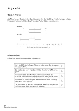 24
Aufgabe 20
Boxplot-Analyse
Alle Mädchen und Burschen einer Schulklasse wurden über die Länge ihres Schulweges befragt.
Die beiden Kastenschaubilder (Boxplots) geben Auskunft über ihre Antworten.
Mädchen
Entfernung des Wohnortes gemessen in km
2
1 4
4 5 6 7 8 9 10 11 12 13 14 153210
5 6 8
4 6 8 10
Burschen
Aufgabenstellung:
Kreuzen Sie die beiden zutreffenden Aussagen an!
Mehr als 60 % der befragten Mädchen haben einen Schulweg von
mindestens 4 km.
Der Median der erhobenen Daten ist bei Burschen und Mädchen
gleich.
Mindestens 50 % der Mädchen und mindestens 75 % der
Burschen haben einen Schulweg, der kleiner oder gleich 6 km ist.
Höchstens 40 % der befragten Burschen haben einen Schulweg
zwischen 4 km und 8 km.
Die Spannweite ist bei den Umfragedaten der Burschen genauso
groß wie bei den Umfragedaten der Mädchen.
öffentliches Dokument
 