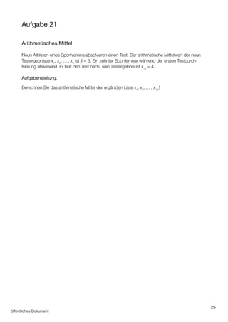 25
Aufgabe 21
Arithmetisches Mittel
Neun Athleten eines Sportvereins absolvieren einen Test. Der arithmetische Mittelwert der neun
Testergebnisse x1
, x2
, … , x9
ist x¯ = 8. Ein zehnter Sportler war während der ersten Testdurch­
führung abwesend. Er holt den Test nach, sein Testergebnis ist x10
= 4.
Aufgabenstellung:
Berechnen Sie das arithmetische Mittel der ergänzten Liste x1
, x2
, … , x10
!
 
öffentliches Dokument
 