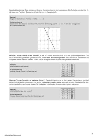 3
Konstruktionsformat: Eine Aufgabe und deren Aufgabenstellung sind vorgegeben. Die Aufgabe erfordert die Er­
gänzung von Punkten, Geraden und/oder Kurven im Aufgabenheft.
Beispiel:
Gegeben ist eine lineare Funktion f mit f(x) = k · x + d.
Aufgabenstellung:
Zeichnen Sie den Graphen einer linearen Funktion mit den Bedingungen k = –2 und d  0 in das vorgegebene
Koordinatensystem ein!
f(x)
f
x
Multiple-Choice-Format in der Variante „1 aus 6“: Dieses Antwortformat ist durch einen Fragenstamm und
sechs Antwortmöglichkeiten gekennzeichnet, wobei eine Antwortmöglichkeit auszuwählen ist. Bearbeiten Sie
Aufgaben dieses Formats korrekt, indem Sie die einzige zutreffende Antwortmöglichkeit ankreuzen!
Beispiel:
Welche Gleichung ist korrekt?
Aufgabenstellung:
Kreuzen Sie die zutreffende Gleichung an!
1 + 1 = 1 a
2 + 2 = 2 a
3 + 3 = 3 a
4 + 4 = 8 T
5 + 5 = 5 a
6 + 6 = 6 a
Multiple-Choice-Format in der Variante „2 aus 5“: Dieses Antwortformat ist durch einen Fragenstamm und fünf
Antwortmöglichkeiten gekennzeichnet, wobei zwei Antwortmöglichkeiten auszuwählen sind. Bearbeiten Sie Auf­
gaben dieses Formats korrekt, indem Sie die beiden zutreffenden Antwortmöglichkeiten ankreuzen!
Beispiel:
Welche Gleichungen sind korrekt?
Aufgabenstellung:
Kreuzen Sie die beiden zutreffenden Gleichungen an!
1 + 1 = 1 a
2 + 2 = 4 T
3 + 3 = 3 a
4 + 4 = 8 T
5 + 5 = 5 a
öffentliches Dokument
 