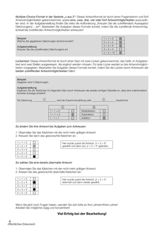 4
Multiple-Choice-Format in der Variante „x aus 5“: Dieses Antwortformat ist durch einen Fragenstamm und fünf
Antwortmöglichkeiten gekennzeichnet, wobei eine, zwei, drei, vier oder fünf Antwortmöglichkeiten auszuwäh­
len sind. In der Aufgabenstellung finden Sie stets die Aufforderung „Kreuzen Sie die zutreffende(n) Aussage(n)/
Gleichung(en)/... an!“. Bearbeiten Sie Aufgaben dieses Formats korrekt, indem Sie die zutreffende Antwortmög­
lichkeit/die zutreffenden Antwortmöglichkeiten ankreuzen!
Beispiel:
Welche der gegebenen Gleichungen ist/sind korrekt?
Aufgabenstellung:
Kreuzen Sie die zutreffende(n) Gleichung(en) an!
1 + 1 = 2 T
2 + 2 = 4 T
3 + 3 = 6 T
4 + 4 = 4 a
5 + 5 = 10 T
Lückentext: Dieses Antwortformat ist durch einen Satz mit zwei Lücken gekennzeichnet, das heißt, im Aufgaben­
text sind zwei Stellen ausgewiesen, die ergänzt werden müssen. Für jede Lücke werden je drei Antwortmöglich­
keiten vorgegeben. Bearbeiten Sie Aufgaben dieses Formats korrekt, indem Sie die Lücken durch Ankreuzen der
beiden zutreffenden Antwortmöglichkeiten füllen!
Beispiel:
Gegeben sind 3 Gleichungen.
Aufgabenstellung:
Ergänzen Sie die Textlücken im folgenden Satz durch Ankreuzen der jeweils richtigen Satzteile so, dass eine mathematisch
korrekte Aussage entsteht!
Die Gleichung 1
wird als Zusammenzählung oder 2
bezeichnet.
1
1 – 1 = 0 a
1 + 1 = 2 T
1 ∙ 1 = 1 a
2
Multiplikation a
Subtraktion a
Addition T
So ändern Sie Ihre Antwort bei Aufgaben zum Ankreuzen:
1. Übermalen Sie das Kästchen mit der nicht mehr gültigen Antwort.
2. Kreuzen Sie dann das gewünschte Kästchen an.
1 + 1 = 3 a
2 + 2 = 4 T
3 + 3 = 5 a
4 + 4 = 4 a
5 + 5 = 9 T
So wählen Sie eine bereits übermalte Antwort:
1. Übermalen Sie das Kästchen mit der nicht mehr gültigen Antwort.
2. Kreisen Sie das gewünschte übermalte Kästchen ein.
1 + 1 = 3 a
2 + 2 = 4 T
3 + 3 = 5 a
4 + 4 = 4 a
5 + 5 = 9 a
Wenn Sie jetzt noch Fragen haben, wenden Sie sich bitte an Ihre Lehrerin/Ihren Lehrer!
Arbeiten Sie möglichst zügig und konzentriert!
Viel Erfolg bei der Bearbeitung!
Hier wurde zuerst die Antwort „2 + 2 = 4“
übermalt und dann wieder gewählt.
Hier wurde zuerst die Antwort „5 + 5 = 9“
gewählt und dann auf „2 + 2 = 4“ geändert.
öffentliches Dokument
 