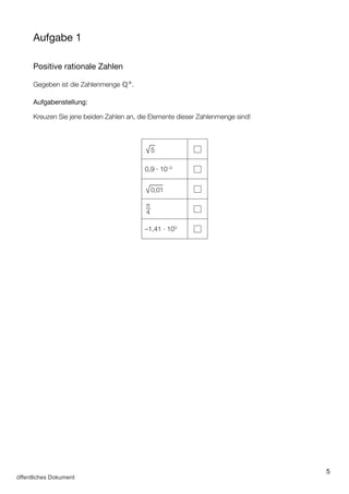 5
Aufgabe 1
Positive rationale Zahlen
Gegeben ist die Zahlenmenge ℚ+.
Aufgabenstellung:
Kreuzen Sie jene beiden Zahlen an, die Elemente dieser Zahlenmenge sind!
√
___
5
0,9 ∙ 10–3
√
___
0,01
π
4
–1,41 ∙ 103
öffentliches Dokument
 