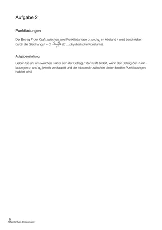 6
Aufgabe 2
Punktladungen
Der Betrag F der Kraft zwischen zwei Punktladungen q1
und q2
im Abstand r wird beschrieben
durch die Gleichung F = C ∙ –
q1
∙ q2
(C ... physikalische Konstante).
Aufgabenstellung:
Geben Sie an, um welchen Faktor sich der Betrag F der Kraft ändert, wenn der Betrag der Punkt­
ladungen q1
und q2
jeweils verdoppelt und der Abstand r zwischen diesen beiden Punkt­ladungen
halbiert wird!
r2
öffentliches Dokument
 