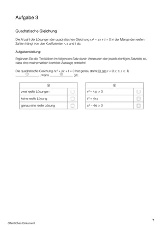 7
Aufgabe 3
Quadratische Gleichung
Die Anzahl der Lösungen der quadratischen Gleichung rx² + sx + t = 0 in der Menge der reellen
Zahlen hängt von den Koeffizienten r, s und t ab.
Aufgabenstellung:
Ergänzen Sie die Textlücken im folgenden Satz durch Ankreuzen der jeweils richtigen Satzteile so,
dass eine mathematisch korrekte Aussage entsteht!
Die quadratische Gleichung rx² + sx + t = 0 hat genau dann für alle r ≠ 0; r, s, t ∈ ℝ
1
, wenn 2
gilt.
1
zwei reelle Lösungen
keine reelle Lösung
genau eine reelle Lösung
2
r² – 4st  0
t² = 4rs
s² – 4rt  0
öffentliches Dokument
 
