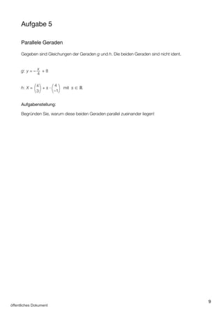 9
Aufgabe 5
Parallele Geraden
Gegeben sind Gleichungen der Geraden g und h. Die beiden Geraden sind nicht ident.
g: y = – x
4
+ 8
h: X = ( )4
3
+ s ∙
( )4
–1
mit s ∈ ℝ
Aufgabenstellung:
Begründen Sie, warum diese beiden Geraden parallel zueinander liegen!
öffentliches Dokument
 
