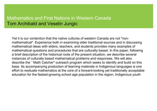 Mathematics and First Nations in Western Canada
Tom Archibald and Veselin Jungic
Yet it is our contention that the native cultures of western Canada are not "non-
mathematical". Experience both in examining older traditional sources and in discussing
mathematical ideas with elders, teachers, and students provides many examples of
mathematical questions and procedures that are culturally based. In this paper, following
a brief description of the historical roots of the present situation, we describe several
instances of culturally based mathematical problems and responses. We will also
describe the ``Math Catcher'' outreach program which seeks to identify and build on this
base. Its accompanying production of learning materials in Indigenous languages is one
effort to resituate mathematics at the core of a forward-looking yet traditionally acceptable
education for the fastest-growing school age population in the region, Indigenous youth
 