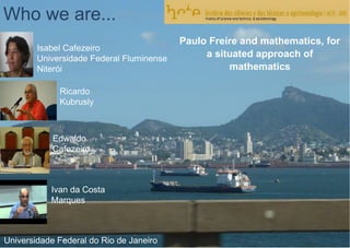 Who we are...
Isabel Cafezeiro
Universidade Federal Fluminense
Niterói
Ricardo
Kubrusly
Edwaldo
Cafezeiro
Ivan da Costa
Marques
Universidade Federal do Rio de Janeiro
Paulo Freire and mathematics, for
a situated approach of
mathematics
 