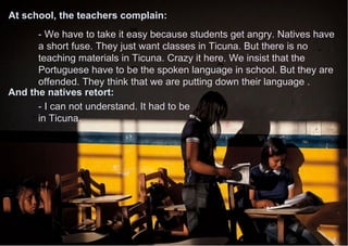 - We have to take it easy because students get angry. Natives have
a short fuse. They just want classes in Ticuna. But there is no
teaching materials in Ticuna. Crazy it here. We insist that the
Portuguese have to be the spoken language in school. But they are
offended. They think that we are putting down their language .
- I can not understand. It had to be
in Ticuna.
At school, the teachers complain:
And the natives retort:
 