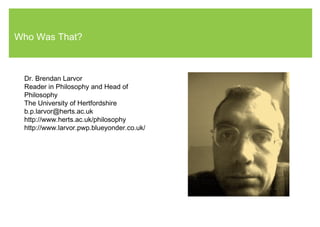 Who Was That?
Dr. Brendan Larvor
Reader in Philosophy and Head of
Philosophy
The University of Hertfordshire
b.p.larvor@herts.ac.uk
http://www.herts.ac.uk/philosophy
http://www.larvor.pwp.blueyonder.co.uk/
 