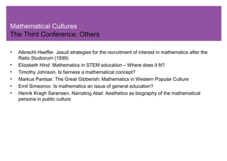 Mathematical Cultures
The Third Conference: Others
• Albrecht Heeffer. Jesuit strategies for the recruitment of interest in mathematics after the
Ratio Studiorum (1599)
• Elizabeth Hind. Mathematics in STEM education – Where does it fit?
• Timothy Johnson. Is fairness a mathematical concept?
• Markus Pantsar. The Great Gibberish: Mathematics in Western Popular Culture
• Emil Simeonov. Is mathematics an issue of general education?
• Henrik Kragh Sørensen. Narrating Abel: Aesthetics as biography of the mathematical
persona in public culture
 