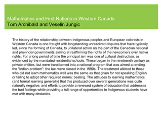 Mathematics and First Nations in Western Canada
Tom Archibald and Veselin Jungic
The history of the relationship between Indigenous peoples and European colonists in
Western Canada is one fraught with longstanding unresolved disputes that have typically
led, since the forming of Canada, to unilateral action on the part of the Canadian national
and provincial governments aiming at reaffirming the rights of the newcomers over native
rights. For a long period of time the principal aim was one of cultural destruction, as
evidenced by the mandated residential schools. These began in the nineteenth century as
private entities, but were transformed into a national program that was aimed at ending
the "Indian problem"; the last were closed in the 1990s. The treatment allotted to those
who did not learn mathematics well was the same as that given for not speaking English
or failing to adopt other required norms: beating. The attitudes to learning mathematics
(and formal learning generally) that this produced over several generations was quite
naturally negative, and efforts to provide a renewed system of education that addresses
the bad feelings while providing a full range of opportunities to Indigenous students have
met with many obstacles.
 