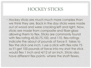 HOCKEY STICKS
• Hockey sticks are much much more complex than
we think they are. Back in the day sticks were made
out of wood and were cracking left and right. Now,
sticks are made from composite and fiber-glass
allowing them to flex. Sticks are commonly found
with flex rating 45,50,75,100, and 110. flex ratings
indicate the about of pounds of force it takes to
flex the stick one inch. I use a stick with flex rate 75
so if I get 100 pounds of force into my shot the stick
would flex 1 inch and 4/12 of an inch. Sticks also
have different flex points- where the shaft flexes.
 