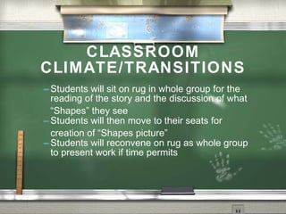 CLASSROOM
CLIMATE/TRANSITIONS
 Students  will sit on rug in whole group for the
  reading of the story and the discussion of what
  “Shapes” they see
 Students will then move to their seats for
  creation of “Shapes picture”
 Students will reconvene on rug as whole group
  to present work if time permits
 