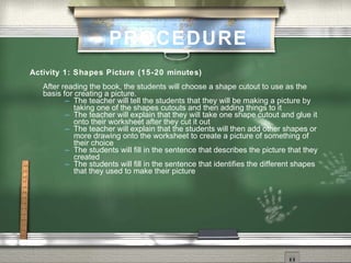 PROCEDURE
Activity 1: Shapes Picture (15-20 minutes)
   After reading the book, the students will choose a shape cutout to use as the
   basis for creating a picture.
           The teacher will tell the students that they will be making a picture by
             taking one of the shapes cutouts and then adding things to it
           The teacher will explain that they will take one shape cutout and glue it
             onto their worksheet after they cut it out
           The teacher will explain that the students will then add other shapes or
             more drawing onto the worksheet to create a picture of something of
             their choice
           The students will fill in the sentence that describes the picture that they
             created
           The students will fill in the sentence that identifies the different shapes
             that they used to make their picture
 