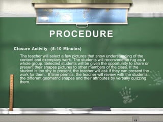 PROCEDURE
Closure Activity (5-10 Minutes)
  The teacher will select a few pictures that show understanding of the
  content and exemplary work. The students will reconvene on rug as a
  whole group. Selected students will be given the opportunity to share or
  present their shapes pictures to other members of the class. If the
  student is too shy to present, the teacher will ask if they can present the
  work for them. If time permits, the teacher will review with the students
  the different geometric shapes and their attributes by verbally quizzing
  them.
 