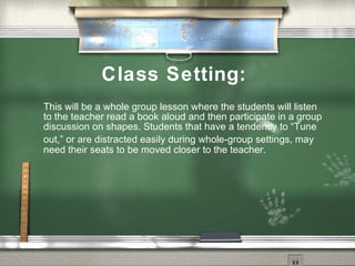 Class Setting:
This will be a whole group lesson where the students will listen
to the teacher read a book aloud and then participate in a group
discussion on shapes. Students that have a tendency to “Tune
out,” or are distracted easily during whole-group settings, may
need their seats to be moved closer to the teacher.
 