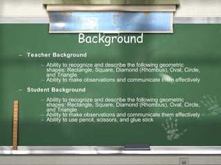 Background
   Teacher Background
           Ability to recognize and describe the following geometric
            shapes: Rectangle, Square, Diamond (Rhombus), Oval, Circle,
            and Triangle
           Ability to make observations and communicate them effectively
   Student Background
           Ability to recognize and describe the following geometric
            shapes: Rectangle, Square, Diamond (Rhombus), Oval, Circle,
            and Triangle
           Ability to make observations and communicate them effectively
           Ability to use pencil, scissors, and glue stick
 