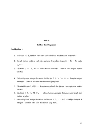2 
− 7n, maka 
10 
BAB II 
Latihan dan Pengayaan 
Soal Latihan : 
1. Jika Un = 7n - 5, tentukan suku-suku dari barisan itu dan bentuklah barisannya! 
2. Sebuah barisan jumlah n buah suku pertama dirumuskan dengan Sn = 2n 
U5 =⋅⋅⋅⋅ 
3. Diketahui 7, ⋅⋅⋅, 28, 35, ⋅⋅⋅ adalah barisan aritmatika. Tentukan suku tengah barisan 
tersebut! 
4. Pada setiap dua bilangan berurutan dari barisan 2, 8, 14, 20, 26. ⋅⋅⋅⋅ disisipi sebanyak 
3 bilangan. Tentukan suku ke-99 dari barisan yang baru! 
5. Diketahui barisan 3,9,27,81,... Tentukan suku ke-7 dan jumlah 5 suku pertama barisan 
tersebut. 
6. Diketahui 4, 8, 16, 32, 64, ⋅⋅⋅⋅ adalah barisan geometri. Tentukan suku tengah dari 
barisan tersebut. 
7. Pada setiap dua bilangan berurutan dari barisan 7,28, 112, 448, ⋅⋅⋅⋅disisipi sebanyak 3 
bilangan. Tentukan suku ke-8 dari barisan yang baru. 
 