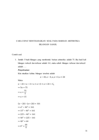 11 
CARA CEPAT MENYELESAIKAN SOAL PADA BARISAN ARITMETIKA 
BILANGAN GANJIL 
Contoh soal: 
1. Jumlah 5 buah bilangan yang membentuk barisan aritmetika adalah 75. Jika hasil kali 
bilangan terkecil dan terbesar adalah 161, maka selisih bilangan terbesar dan terkecil 
adalah . . . 
Penyelesaian: 
Kita misalkan kelima bilangan tersebut adalah 
푎 − 2푏, 푎 − 푏, 푎, 푎 + 푏, 푎 + 2푏 
Maka: 
푎 − 2푏 + 푎 − 푏 + 푎 + 푎 + 푏 + 푎 + 2푏 = 푆푛 
↔ 5푎 = 75 
↔ 푎 = 
75 
5 
↔ 푎 = 15 
(푎 − 2푏) ∙ (푎 + 2푏) = 161 
↔ 푎2 − 4푏2 = 161 
↔ 152 − 4푏2 = 161 
↔ 225 − 4푏2 = 161 
↔ 4푏2 = 225 − 161 
↔ 4푏2 = 64 
↔ 푏2 = 
64 
4 
 