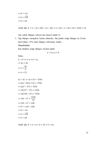 12 
↔ 푏2 = 16 
↔ 푏 = √16 
↔ 푏 = ±4 
Ambil nilai 푏 = 4 → (푎 + 2푏) − (푎 − 2푏) = 푎 + 2푏 − 푎 + 2푏 = 4푏 = 4(4) = 16 
Jadi, selisih bilangan terbesar dan terkecil adalah 16. 
2. Tiga bilangan merupakan barisan aritmetika. Jika jumlah ketiga bilangan itu 36 dan 
hasil kalinya 1536, maka bilangan terbesarnya adalah . . . 
Penyelesaian: 
Kita misalkan ketiga bilangan tersebut adalah 
푎 − 푏, 푎, 푎 + 푏 
Maka: 
푎 − 푏 + 푎 + 푎 + 푏 = 푆푛 
↔ 3푎 = 36 
↔ 푎 = 
36 
3 
↔ 푎 = 12 
(푎 − 푏) ∙ 푎 ∙ (푎 + 푏) = 1536 
↔ 푎(푎 − 푏)(푎 + 푏) = 1536 
↔ 푎(푎2 − 푏2) = 1536 
↔ 12(122 − 푏2) = 1536 
↔ 12(144 − 푏2 ) = 1536 
↔ 144 − 푏2 = 
1536 
12 
↔ 144 − 푏2 = 128 
↔ 푏2 = 144 − 128 
↔ 푏2 = 16 
↔ 푏 = √16 
↔ 푏 = ±4 
Ambil nilai 푏 = 4 → 푎 + 푏 = 12 + 4 = 16 
 