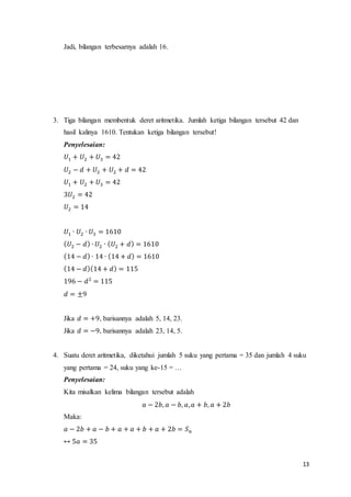 13 
Jadi, bilangan terbesarnya adalah 16. 
3. Tiga bilangan membentuk deret aritmetika. Jumlah ketiga bilangan tersebut 42 dan 
hasil kalinya 1610. Tentukan ketiga bilangan tersebut! 
Penyelesaian: 
푈1 + 푈2 + 푈3 = 42 
푈2 − 푑 + 푈2 + 푈2 + 푑 = 42 
푈1 + 푈2 + 푈3 = 42 
3푈2 = 42 
푈2 = 14 
푈1 ∙ 푈2 ∙ 푈3 = 1610 
(푈2 − 푑) ∙ 푈2 ∙ (푈2 + 푑) = 1610 
(14 − 푑) ∙ 14 ∙ (14 + 푑) = 1610 
(14 − 푑)(14 + 푑) = 115 
196 − 푑2 = 115 
푑 = ±9 
Jika 푑 = +9, barisannya adalah 5, 14, 23. 
Jika 푑 = −9, barisannya adalah 23, 14, 5. 
4. Suatu deret aritmetika, diketahui jumlah 5 suku yang pertama = 35 dan jumlah 4 suku 
yang pertama = 24, suku yang ke-15 = … 
Penyelesaian: 
Kita misalkan kelima bilangan tersebut adalah 
푎 − 2푏, 푎 − 푏, 푎, 푎 + 푏, 푎 + 2푏 
Maka: 
푎 − 2푏 + 푎 − 푏 + 푎 + 푎 + 푏 + 푎 + 2푏 = 푆푛 
↔ 5푎 = 35 
 