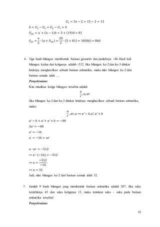 15 
푈3 = 5푥 − 2 = 15 − 2 = 13 
푏 = 푈3 − 푈2 = 푈2 − 푈1 = 4 
푈20 = 푎′ + (푛 − 1)푏 = 5 + (19)4 = 81 
푆20 = 
푛 
2 
∙ (푎 + 푈20 ) = 
20 
2 
∙ (5 + 81) = 10(86) = 860 
6. Tiga buah bilangan membentuk barisan geometri dan jumlahnya -48. Hasil kali 
bilangan kedua dan ketiganya adalah -512. Jika bilangan ke-2 dan ke-3 ditukar 
letaknya menghasilkan sebuah barisan aritmatika, maka nilai bilangan ke-2 dari 
barisan semula ialah … 
Penyelesaian: 
Kita misalkan ketiga bilangan tersebut adalah 
푎 
푟 
, 푎, 푎푟 
Jika bilangan ke-2 dan ke-3 ditukar letaknya menghasilkan sebuah barisan aritmetika, 
maka: 
푎 
푟 
, 푎푟, 푎 ↔ 푎′ − 푏, 푎′, 푎′ + 푏 
푎′ − 푏 + 푎′ + 푎′ + 푏 = −48 
3푎′ = −48 
푎′ = −16 
푎′ = −16 = 푎푟 
푎 ∙ 푎푟 = −512 
↔ 푎 ∙ (−16) = −512 
↔ 푎 = 
−512 
−16 
↔ 푎 = 32 
Jadi, nilai bilangan ke-2 dari barisan semula ialah 32. 
7. Jumlah 9 buah bilangan yang membentuk barisan aritmetika adalah 207. Jika suku 
terakhirnya 43 dan suku ketiganya 13, maka tentukan suku – suku pada barisan 
aritmetika tersebut! 
Penyelesaian: 
 