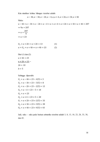 16 
Kita misalkan kelima bilangan tersebut adalah 
푎 − 4푏, 푎 − 3푏, 푎 − 2푏, 푎 − 푏, 푎, 푎 + 푏, 푎 + 2푏, 푎 + 3푏, 푎 + 4푏 
Maka: 
푎 − 4푏 + 푎 − 3푏 + 푎 − 2푏 + 푎 − 푏 + 푎 + 푎 + 푏 + 푎 + 2푏 + 푎 + 3푏 + 푎 + 4푏 = 207 
↔ 9푎 = 207 
↔ 푎 = 
207 
9 
↔ 푎 = 23 
푈3 = 푎 + 2푏 ↔ 푎 + 2푏 = 13 (1) 
푎 = 푈5 = 푎 + 4푏 ↔ 푎 + 4푏 = 23 (2) 
Dari (1) dan (2) 
푎 + 4푏 = 23 
푎 + 2푏 = 13 − 
2푏 = 10 
푏 = 5 
Sehingga diperoleh: 
푈1 = 푎 − 4푏 = 23 − 4(5) = 3 
푈2 = 푎 − 3푏 = 23 − 3(5) = 8 
푈3 = 푎 − 2푏 = 23 − 2(5) = 13 
푈4 = 푎 − 푏 = 23 − 5 = 18 
푈5 = 푎 = 23 
푈6 = 푎 + 푏 = 23 + 5 = 28 
푈7 = 푎 + 2푏 = 23 + 2(5) = 33 
푈8 = 푎 + 3푏 = 23 + 3(5) = 38 
푈9 = 푎 + 4푏 = 23 + 4(5) = 43 
Jadi, suku – suku pada barisan aritmetika tersebut adalah 3, 8, 13, 18, 23, 28, 33, 38, 
dan 43. 
 