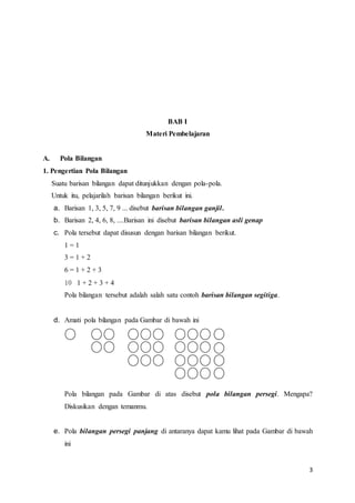 3 
BAB I 
Materi Pembelajaran 
A. Pola Bilangan 
1. Pengertian Pola Bilangan 
Suatu barisan bilangan dapat ditunjukkan dengan pola-pola. 
Untuk itu, pelajarilah barisan bilangan berikut ini. 
a. Barisan 1, 3, 5, 7, 9 ... disebut barisan bilangan ganjil. 
b. Barisan 2, 4, 6, 8, ....Barisan ini disebut barisan bilangan asli genap 
c. Pola tersebut dapat disusun dengan barisan bilangan berikut. 
1 = 1 
3 = 1 + 2 
6 = 1 + 2 + 3 
10 1 + 2 + 3 + 4 
Pola bilangan tersebut adalah salah satu contoh barisan bilangan segitiga. 
d. Amati pola bilangan pada Gambar di bawah ini 
Pola bilangan pada Gambar di atas disebut pola bilangan persegi. Mengapa? 
Diskusikan dengan temanmu. 
e. Pola bilangan persegi panjang di antaranya dapat kamu lihat pada Gambar di bawah 
ini 
 