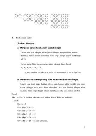4 
B. Barisan dan Deret 
1. Barisan Bilangan 
a. Mengenal pengertian barisan suatu bilangan 
Barisan atau pola bilangan adalah jajaran bilangan dengan urutan tertentu. 
Tepatnya, barisan adalah daerah nilai suatu fungsi dengan daerah asal bilangan 
asli (n) 
Barisan dapat ditulis dengan mengurutkan sukunya dalam bentuk 
푎1, 푎2, 푎3, 푎4, … . 푎푛 … {푎푛} 
푎푛 푚푒푟푢푝푎푘푎푛 푠푢푘푢 푘푒 − 푛, 푦푎푖푡푢 푠푢푘푢 푢푚푢푚 푑푎푟푖 푠푢푎푡푢 푏푎푟푖푠푎푛 
b. Menentukan dan menghitung suku ke-n suatu barisan bilangan. 
Seperti yang telah kalian ketahui bahwa suatu barisan selalu memiliki pola yang 
teratur sehingga suku ke-n dapat ditentukan. Jika pola barisan bilangan telah 
diketahui kalian dapat dengan mudah menentukan suku ke-n barisan tersebut. 
Contoh : 
Jika Un = 5n - 3, tentukan suku-suku dari barisan itu dan bentuklah barisannya! 
Jawab: 
Un= 5n - 3 
U1= 5(1) - 3= 5-1=2 
U2= 5(2) - 3= 10-1=7 
U3= 5(3) - 3= 15-1=12 
U4= 5(4) - 3= 20-1=19 
U5= 5(5) - 3= 25-1=24, dan seterusnya. 
 