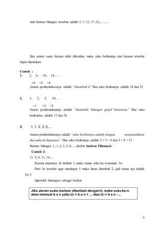 5 
Jadi barisan bilangan tersebut adalah 2, 7, 12, 17, 22,.......... 
Jika aturan suatu barisan telah diketahui, maka suku berikutnya dari barisan tersebut 
dapat ditentukan. 
Contoh : 
1. 2, 6, 10, 14, . . . 
+4 +4 +4 
Aturan pembentukannya adalah “ditambah 4” Dua suku berikutnya adalah 18 dan 22 
2. 1, 2, 5, 10, . . . 
+1 +3 +5 
Aturan pembentukannya adalah “ditambah bilangan ganjil berurutan” Dua suku 
berikutnya adalah 17 dan 26 
3. 1, 1, 2, 3, 5, ... 
Aturan pembentukannya adalah “suku berikutnya adalah dengan menjumlahkan 
dua suku di depannya”. Dua suku berikutnya adalah 3 + 5 = 8 dan 5 + 8 = 13 
Barisan bilangan 1, 1, 2, 3, 5, 8, ... disebut barisan Fibonacci. 
Contoh 2: 
1) 5, 8, 11, 14,.... 
Karena aturannya di tambah 3, maka rumus suku ke-n memuat 3n, 
Dari 3n tersebut agar mendapat 5 maka harus ditambah 2, jadi rumus nya adalah 
3n+2 
diperoleh hubungan sebagai berikut. 
Jika aturan suatu barisan ditambah dengan b, maka suku ke-n 
akan memuat b x n yaitu Un = b x n + ... atau Un = b x n - ... 
 