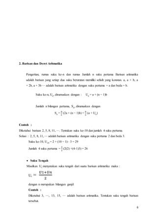 6 
2. Barisan dan Deret Aritmatika 
Pengertian, rumus suku ke-n dan rumus Jumlah n suku pertama Barisan aritmatika 
adalah barisan yang setiap dua suku berurutan memiliki selisih yang konstan. a, a + b, a 
+ 2b, a + 3b ⋅⋅⋅ adalah barisan aritmatika dengan suku pertama = a dan beda = b. 
Suku ke-n, Un, dirumuskan dengan : Un = a + (n − 1)b 
Jumlah n bilangan pertama, Sn, dirumuskan dengan 
Sn = 
푛 
2 
(2a + (n − 1)b) = 
푛 
2 
(a + Un) 
Contoh : 
Diketahui barisan 2, 5, 8, 11, ⋅⋅⋅. Tentukan suku ke-10 dan jumlah 4 suku pertama. 
Solusi : 2, 5, 8, 11, ⋅⋅⋅ adalah barisan aritmatika dengan suku pertama 2 dan beda 3. 
Suku ke-10, U10 = 2 + (10 − 1) ⋅ 3 = 29 
Jumlah 4 suku pertama = 
4 
2 
(2(2) +(4-1)3) = 26 
 Suku Tengah 
Misalkan Ut menyatakan suku tengah dari suatu barisan aritmatika maka : 
Ut = 
푈1+푈푛 
2 
dengan n merupakan bilangan ganjil 
Contoh : 
Diketahui 3, ⋅⋅⋅, 13, 15, ⋅⋅⋅ adalah barisan aritmatika. Tentukan suku tengah barisan 
tersebut. 
 