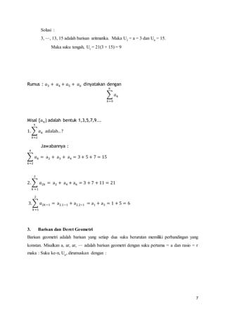 7 
Solusi : 
3, ⋅⋅⋅, 13, 15 adalah barisan aritmatika. Maka U1 = a = 3 dan Un = 15. 
Maka suku tengah, Ut = 21(3 + 15) = 9 
Rumus : 푎3 + 푎4 + 푎5 + 푎6 dinyatakan dengan 
푛 
Σ 푎푘 
푘=0 
Misal {푎푛} adalah bentuk 1,3,5,7,9... 
4 
1. Σ 푎푘 
푘=2 
adalah. . ? 
Jawabannya : 
4 
Σ 푎푘 
푘=2 
= a2 + a3 + a4 = 3 + 5 + 7 = 15 
2 
2. Σ 푎2푘 
푘 =1 
= a2 + a4 + a6 = 3 + 7 + 11 = 21 
2 
3.Σ 푎2푘 −1 
푘 =1 
= a2.1−1 + a2.2−1 = a1 + a3 = 1 + 5 = 6 
3. Barisan dan Deret Geometri 
Barisan geometri adalah barisan yang setiap dua suku berurutan memiliki perbandingan yang 
konstan. Misalkan a, ar, ar, ⋅⋅⋅ adalah barisan geometri dengan suku pertama = a dan rasio = r 
maka : Suku ke-n, Un, dirumuskan dengan : 
 
