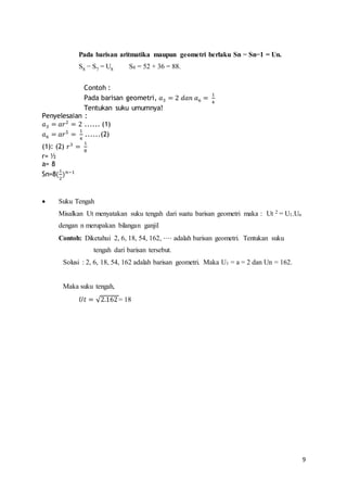 9 
Pada barisan aritmatika maupun geometri berlaku Sn − Sn−1 = Un. 
S8 − S7 = U8 S8 = 52 + 36 = 88. 
Contoh : 
Pada barisan geometri, 푎3 = 2 푑푎푛 푎6 = 1 
4 
Tentukan suku umumnya! 
Penyelesaian : 
푎3 = 푎푟2 = 2 ...... (1) 
푎6 = 푎푟5 = 1 
4 
......(2) 
(1): (2) 푟3 = 1 
8 
r= ½ 
a= 8 
Sn=8(1 
2 
)푛−1 
 Suku Tengah 
Misalkan Ut menyatakan suku tengah dari suatu barisan geometri maka : Ut 2 = U1.Un 
dengan n merupakan bilangan ganjil 
Contoh: Diketahui 2, 6, 18, 54, 162, ⋅⋅⋅⋅ adalah barisan geometri. Tentukan suku 
tengah dari barisan tersebut. 
Solusi : 2, 6, 18, 54, 162 adalah barisan geometri. Maka U1 = a = 2 dan Un = 162. 
Maka suku tengah, 
푈푡 = √2.162 = 18 
 
