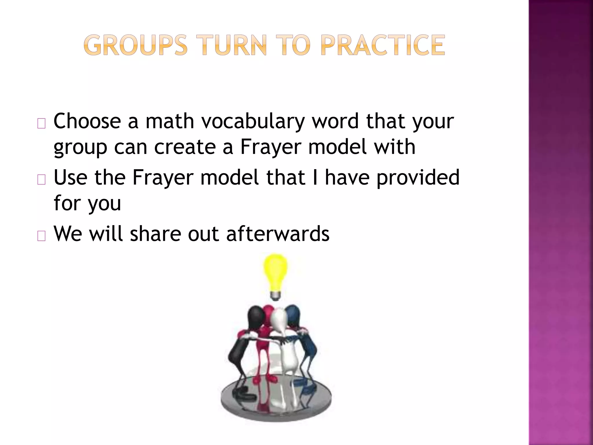 Choose a math vocabulary word that your
group can create a Frayer model with
Use the Frayer model that I have provided
for you
We will share out afterwards
 
