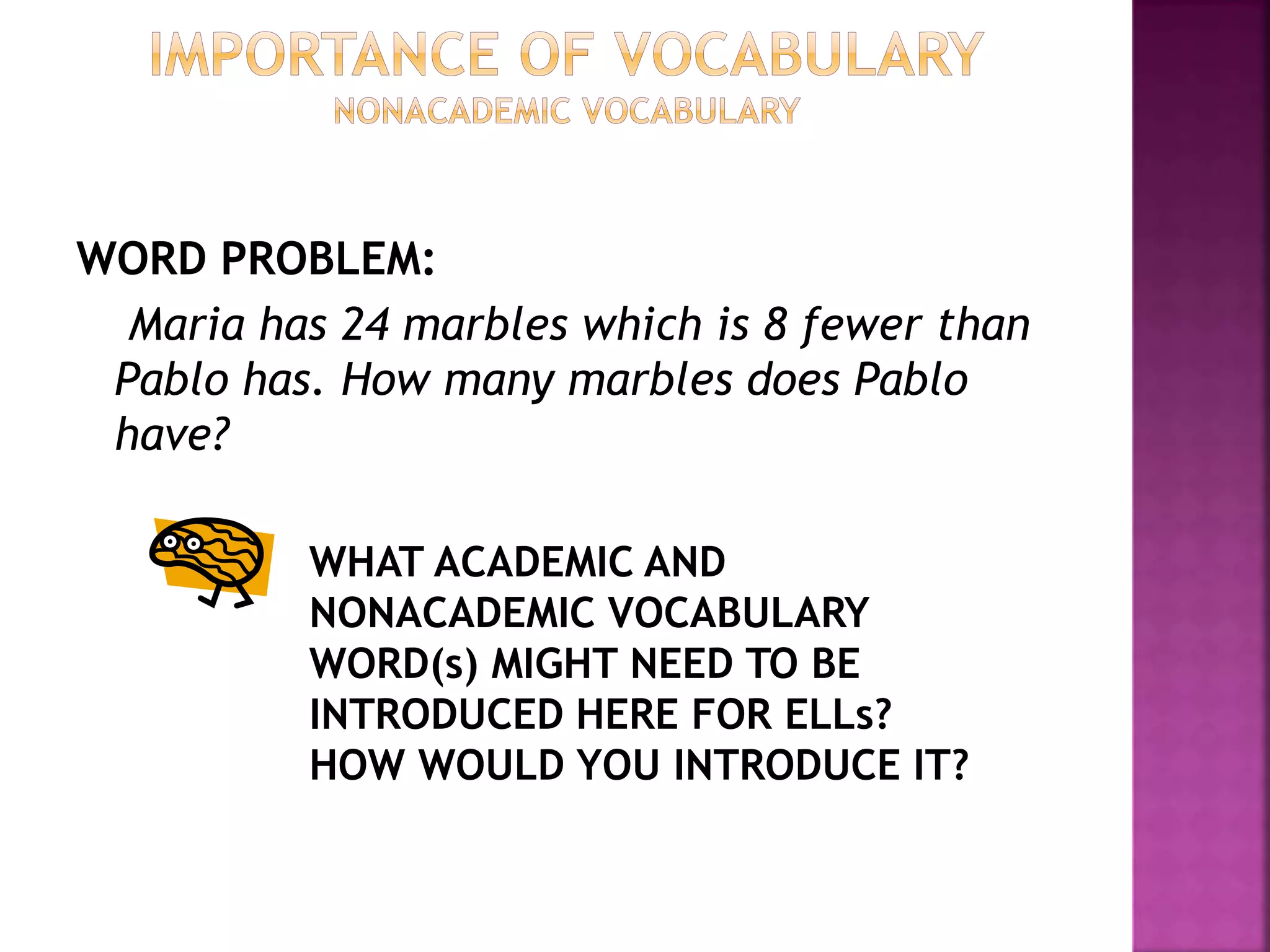 WORD PROBLEM:
Maria has 24 marbles which is 8 fewer than
Pablo has. How many marbles does Pablo
have?
WHAT ACADEMIC AND
NONACADEMIC VOCABULARY
WORD(s) MIGHT NEED TO BE
INTRODUCED HERE FOR ELLs?
HOW WOULD YOU INTRODUCE IT?
 