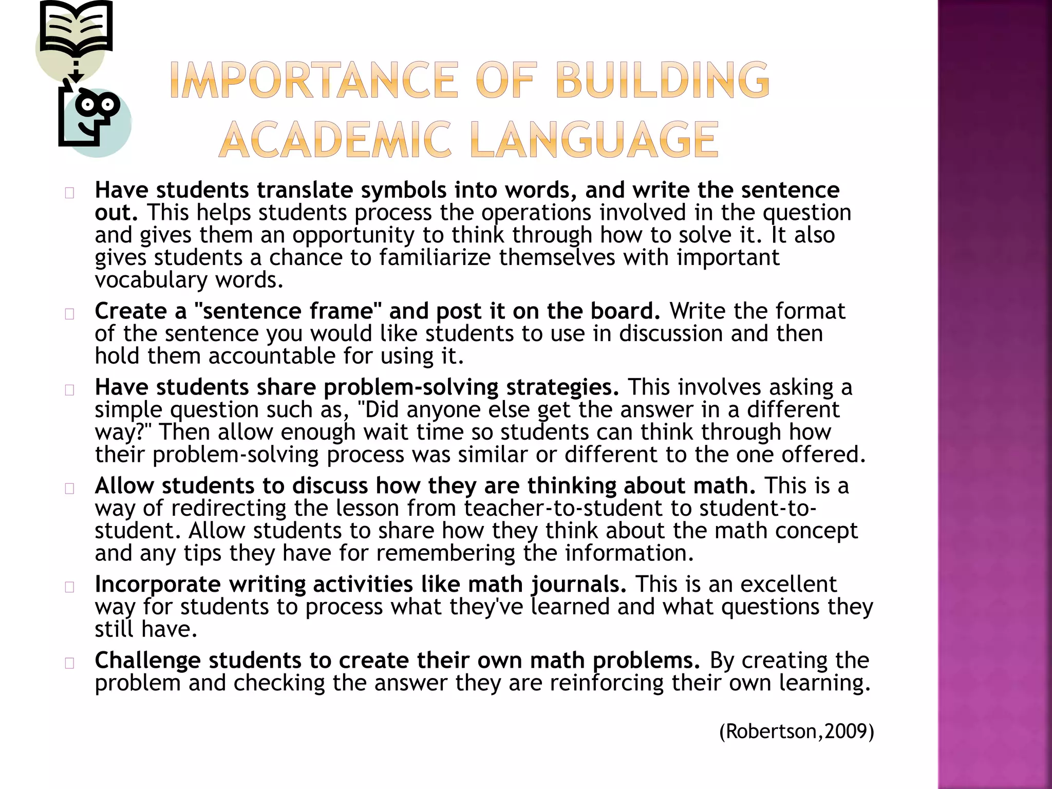 Have students translate symbols into words, and write the sentence
out. This helps students process the operations involved in the question
and gives them an opportunity to think through how to solve it. It also
gives students a chance to familiarize themselves with important
vocabulary words.
Create a "sentence frame" and post it on the board. Write the format
of the sentence you would like students to use in discussion and then
hold them accountable for using it.
Have students share problem-solving strategies. This involves asking a
simple question such as, "Did anyone else get the answer in a different
way?" Then allow enough wait time so students can think through how
their problem-solving process was similar or different to the one offered.
Allow students to discuss how they are thinking about math. This is a
way of redirecting the lesson from teacher-to-student to student-to-
student. Allow students to share how they think about the math concept
and any tips they have for remembering the information.
Incorporate writing activities like math journals. This is an excellent
way for students to process what they've learned and what questions they
still have.
Challenge students to create their own math problems. By creating the
problem and checking the answer they are reinforcing their own learning.
(Robertson,2009)
 