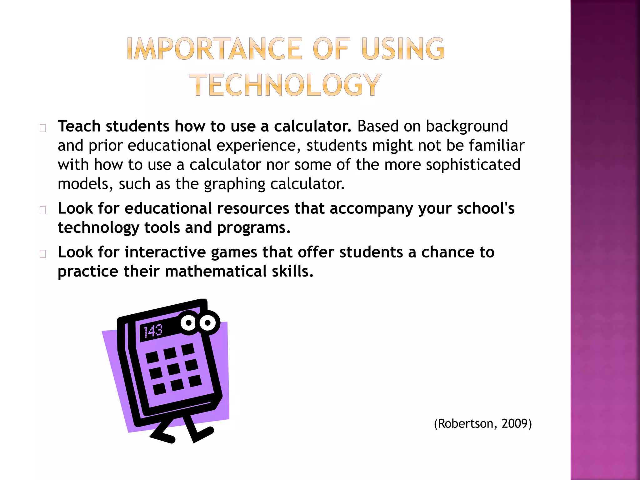 Teach students how to use a calculator. Based on background
and prior educational experience, students might not be familiar
with how to use a calculator nor some of the more sophisticated
models, such as the graphing calculator.
Look for educational resources that accompany your school's
technology tools and programs.
Look for interactive games that offer students a chance to
practice their mathematical skills.
(Robertson, 2009)
 