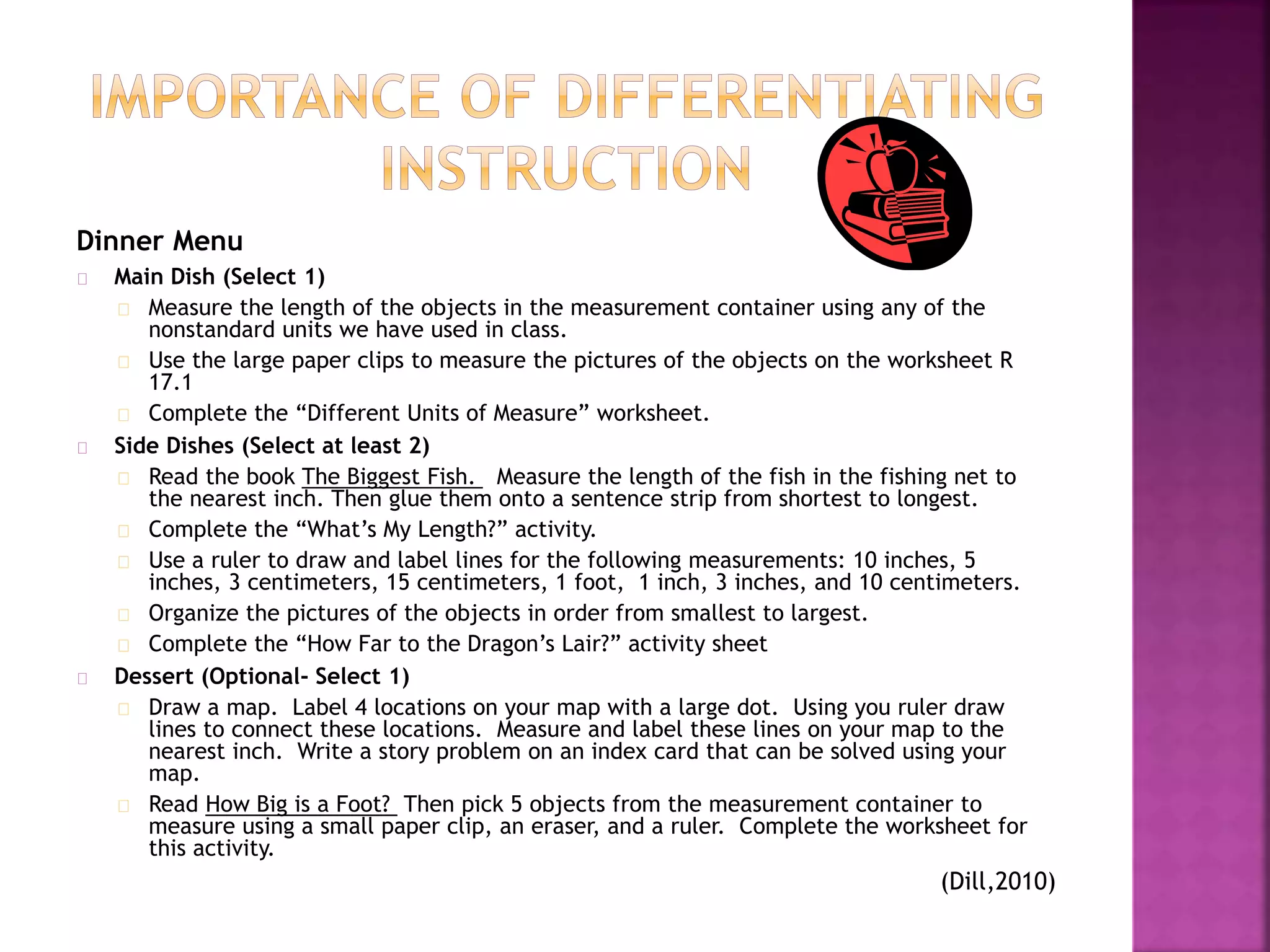 Dinner Menu
Main Dish (Select 1)
Measure the length of the objects in the measurement container using any of the
nonstandard units we have used in class.
Use the large paper clips to measure the pictures of the objects on the worksheet R
17.1
Complete the “Different Units of Measure” worksheet.
Side Dishes (Select at least 2)
Read the book The Biggest Fish. Measure the length of the fish in the fishing net to
the nearest inch. Then glue them onto a sentence strip from shortest to longest.
Complete the “What’s My Length?” activity.
Use a ruler to draw and label lines for the following measurements: 10 inches, 5
inches, 3 centimeters, 15 centimeters, 1 foot, 1 inch, 3 inches, and 10 centimeters.
Organize the pictures of the objects in order from smallest to largest.
Complete the “How Far to the Dragon’s Lair?” activity sheet
Dessert (Optional- Select 1)
Draw a map. Label 4 locations on your map with a large dot. Using you ruler draw
lines to connect these locations. Measure and label these lines on your map to the
nearest inch. Write a story problem on an index card that can be solved using your
map.
Read How Big is a Foot? Then pick 5 objects from the measurement container to
measure using a small paper clip, an eraser, and a ruler. Complete the worksheet for
this activity.
(Dill,2010)
 