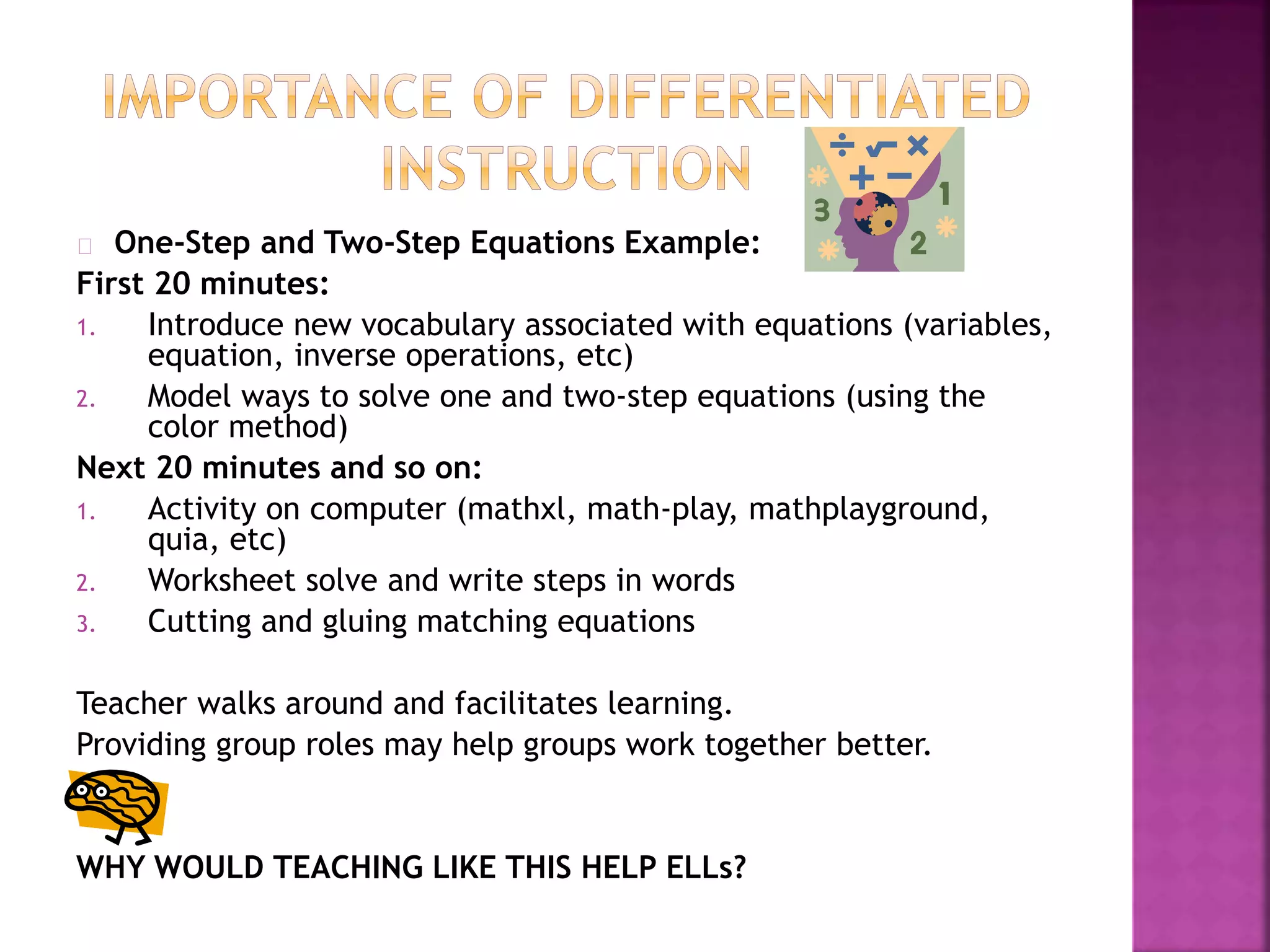 One-Step and Two-Step Equations Example:
First 20 minutes:
1. Introduce new vocabulary associated with equations (variables,
equation, inverse operations, etc)
2. Model ways to solve one and two-step equations (using the
color method)
Next 20 minutes and so on:
1. Activity on computer (mathxl, math-play, mathplayground,
quia, etc)
2. Worksheet solve and write steps in words
3. Cutting and gluing matching equations
Teacher walks around and facilitates learning.
Providing group roles may help groups work together better.
WHY WOULD TEACHING LIKE THIS HELP ELLs?
 
