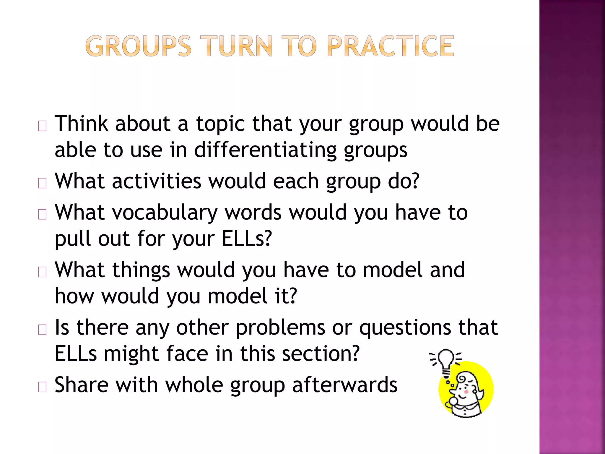 Think about a topic that your group would be
able to use in differentiating groups
What activities would each group do?
What vocabulary words would you have to
pull out for your ELLs?
What things would you have to model and
how would you model it?
Is there any other problems or questions that
ELLs might face in this section?
Share with whole group afterwards
 