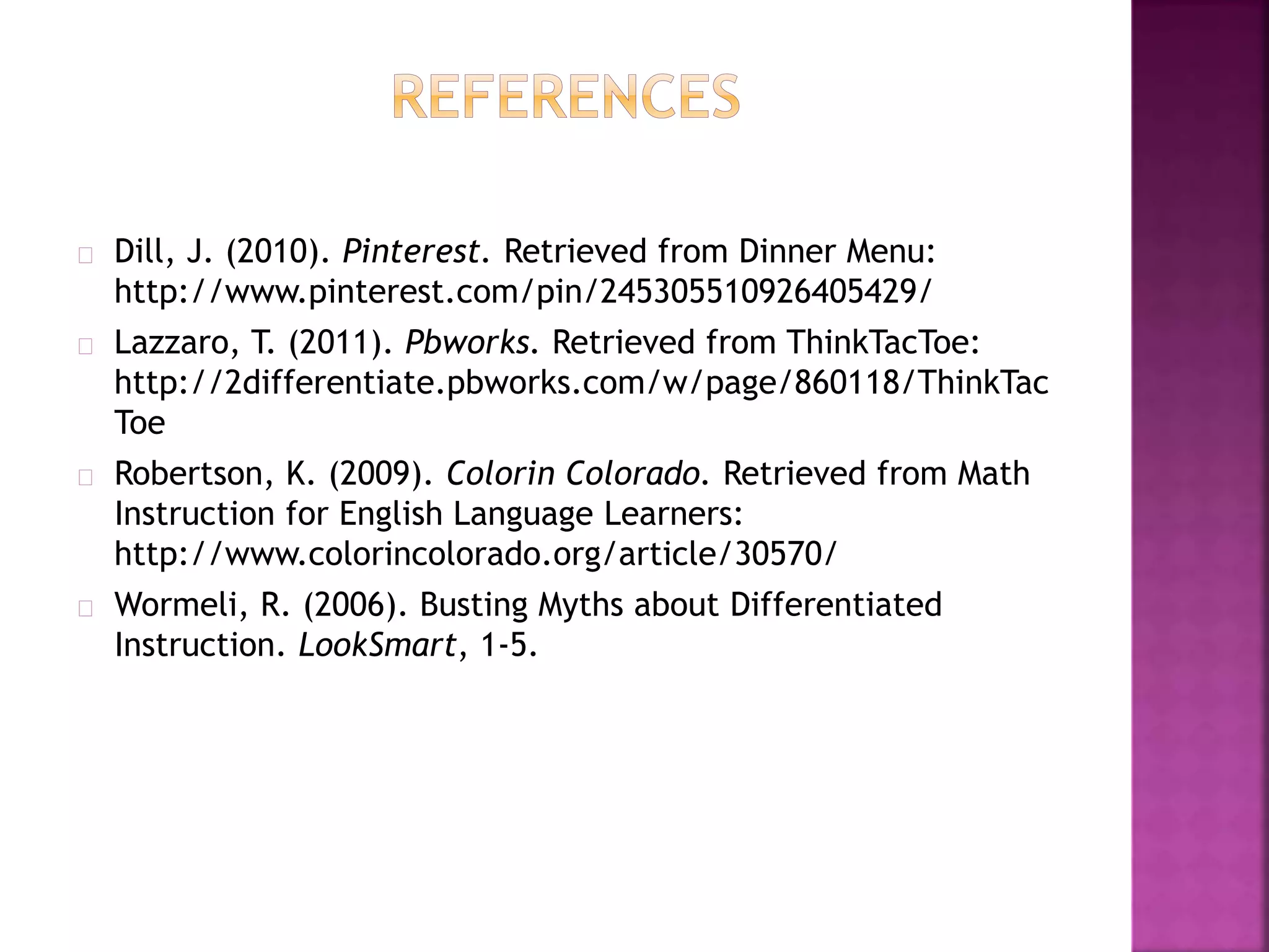 Dill, J. (2010). Pinterest. Retrieved from Dinner Menu:
http://www.pinterest.com/pin/245305510926405429/
Lazzaro, T. (2011). Pbworks. Retrieved from ThinkTacToe:
http://2differentiate.pbworks.com/w/page/860118/ThinkTac
Toe
Robertson, K. (2009). Colorin Colorado. Retrieved from Math
Instruction for English Language Learners:
http://www.colorincolorado.org/article/30570/
Wormeli, R. (2006). Busting Myths about Differentiated
Instruction. LookSmart, 1-5.
 